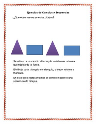 Ejemplos de Cambios y Secuencias
¿Que observamos en estos dibujos?

Se refiere a un cambio alterno y la variable es la forma
geométrica de la figura.
El dibujo pasa triangulo en triangulo, y luego, retorna a
triangulo.
En este caso representamos el cambio mediante una
secuencia de dibujos.

 