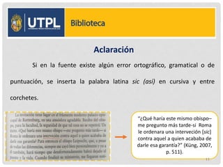 Aclaración
Si en la fuente existe algún error ortográfico, gramatical o de
puntuación, se inserta la palabra latina sic (así) en cursiva y entre
corchetes.
“¿Qué haría este mismo obispo–
me pregunto más tarde-si Roma
le ordenara una interveción [sic]
contra aquel a quien acababa de
darle esa garantía?” (Küng, 2007,
p. 511).
11
 
