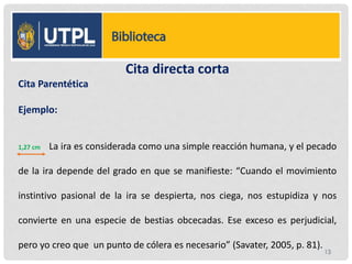 Cita directa corta
Cita Parentética
Ejemplo:
1,27 cm La ira es considerada como una simple reacción humana, y el pecado
de la ira depende del grado en que se manifieste: “Cuando el movimiento
instintivo pasional de la ira se despierta, nos ciega, nos estupidiza y nos
convierte en una especie de bestias obcecadas. Ese exceso es perjudicial,
pero yo creo que un punto de cólera es necesario” (Savater, 2005, p. 81).
13
 