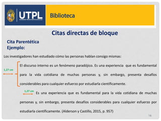 Citas directas de bloque
Los investigadores han estudiado cómo las personas hablan consigo mismas:
El discurso interno es un fenómeno paradójico. Es una experiencia que es fundamental
para la vida cotidiana de muchas personas y, sin embargo, presenta desafíos
considerables para cualquier esfuerzo por estudiarla científicamente.
Es una experiencia que es fundamental para la vida cotidiana de muchas
personas y, sin embargo, presenta desafíos considerables para cualquier esfuerzo por
estudiarla científicamente. (Alderson y Castillo, 2015, p. 957)
Cita Parentética
Ejemplo:
1,27 cm
1,27 cm
16
 