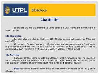 Cita de cita
Se realiza cita de cita cuando se tiene acceso a una fuente de información a
través de otra.
Cita Parentética
Por ejemplo, una idea de Gutiérrez (1999) leída en una publicación de Márquez
en (2003):
Al respecto, “la reacción ante cualquier situación siempre está en la función de
la percepción que tiene ésta, lo que cuenta es la forma en que ve las cosas y no la
realidad objetiva” (Gutiérrez, 1999, como se citó en Márquez, 2003, p. 57).
Cita Narrativa
Gutiérrez (1999, como se citó en Márquez, 2003) menciona que “la reacción
ante cualquier situación siempre está en la función de la percepción que tiene ésta, lo
que cuenta es la forma en que ve las cosas y no la realidad objetiva” (p. 57).
Nota: Gutiérrez aparecerá solo en la cita del texto y Márquez en la cita y en la
referencia. 24
 