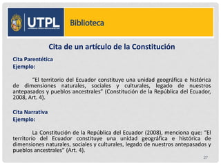 Cita de un artículo de la Constitución
Cita Parentética
Ejemplo:
“El territorio del Ecuador constituye una unidad geográfica e histórica
de dimensiones naturales, sociales y culturales, legado de nuestros
antepasados y pueblos ancestrales” (Constitución de la República del Ecuador,
2008, Art. 4).
Cita Narrativa
Ejemplo:
La Constitución de la República del Ecuador (2008), menciona que: “El
territorio del Ecuador constituye una unidad geográfica e histórica de
dimensiones naturales, sociales y culturales, legado de nuestros antepasados y
pueblos ancestrales” (Art. 4).
27
 
