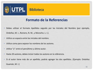 Formato de la Referencias
• Debes utilizar el formato Apellidos seguido por las Iniciales del Nombre (por ejemplo,
Ordoñez, M. I., Romero, N. M., y Morocho. L. I.).
• Utilice un espacio entre las iniciales del nombre.
• Utilice coma para separar los nombres de los autores.
• Utilice “y” entre el penúltimo y último autor.
• Hasta 20 autores, debes incluir todos los autores en la referencia.
• Si el autor tiene más de un apellido, podrás agregar los dos apellidos. (Ejemplo: Ordoñez
Guamán, M. I.)
32
 