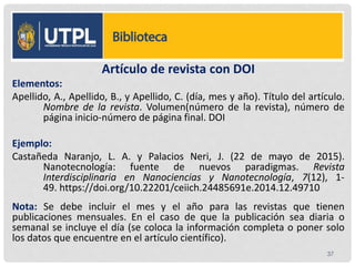 LISTA DE REFERENCIA
Artículo de revista con DOI
Elementos:
Apellido, A., Apellido, B., y Apellido, C. (día, mes y año). Título del artículo.
Nombre de la revista. Volumen(número de la revista), número de
página inicio-número de página final. DOI
Ejemplo:
Castañeda Naranjo, L. A. y Palacios Neri, J. (22 de mayo de 2015).
Nanotecnología: fuente de nuevos paradigmas. Revista
Interdisciplinaria en Nanociencias y Nanotecnología, 7(12), 1-
49. https://doi.org/10.22201/ceiich.24485691e.2014.12.49710
Nota: Se debe incluir el mes y el año para las revistas que tienen
publicaciones mensuales. En el caso de que la publicación sea diaria o
semanal se incluye el día (se coloca la información completa o poner solo
los datos que encuentre en el artículo científico).
37
 