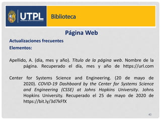 Página Web
Actualizaciones frecuentes
Elementos:
Apellido, A. (día, mes y año). Título de la página web. Nombre de la
página. Recuperado el día, mes y año de https://url.com
Center for Systems Science and Engineering. (20 de mayo de
2020). COVID-19 Dashboard by the Center for Systems Science
and Engineering (CSSE) at Johns Hopkins University. Johns
Hopkins University. Recuperado el 25 de mayo de 2020 de
https://bit.ly/3d7kFfX
40
 