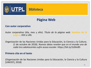 Página Web
Con autor corporativo
Autor corporativo (día, mes y año). Título de la página web. Nombre de la
página. DOI o URL
Organización de las Naciones Unidas para la Educación, la Ciencia y la Cultura.
(1 de octubre de 2018). Nuevos datos revelan que en el mundo uno de
cada tres adolescentes sufre acoso escolar. https://bit.ly/2zE6n85
Primera cita en el texto
(Organización de las Naciones Unidas para la Educación, la Ciencia y la Cultura
[UNICEF], 2018)
41
 