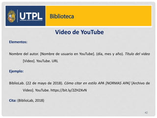 Video de YouTube
Elementos:
Nombre del autor. [Nombre de usuario en YouTube]. (día, mes y año). Título del video
[Video]. YouTube. URL
Ejemplo:
BiblioLab. (22 de mayo de 2018). Cómo citar en estilo APA [NORMAS APA] [Archivo de
Video]. YouTube. https://bit.ly/2ZH2XvN
Cita: (BiblioLab, 2018)
42
 