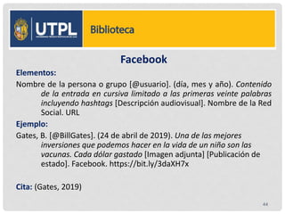 Facebook
Elementos:
Nombre de la persona o grupo [@usuario]. (día, mes y año). Contenido
de la entrada en cursiva limitado a las primeras veinte palabras
incluyendo hashtags [Descripción audiovisual]. Nombre de la Red
Social. URL
Ejemplo:
Gates, B. [@BillGates]. (24 de abril de 2019). Una de las mejores
inversiones que podemos hacer en la vida de un niño son las
vacunas. Cada dólar gastado [Imagen adjunta] [Publicación de
estado]. Facebook. https://bit.ly/3daXH7x
Cita: (Gates, 2019)
44
 