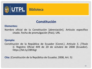 Constitución
Elementos:
Nombre oficial de la Constitución [abreviación]. Artículo específico
citado. Fecha de promulgación (País). URL
Ejemplo:
Constitución de la República de Ecuador [Const.]. Artículo 5. [Título
I]. Registro Oficial 449 de 20 de octubre de 2008 (Ecuador).
https://bit.ly/2B93igI
Cita: (Constitución de la República de Ecuador, 2008, Art. 5)
50
 