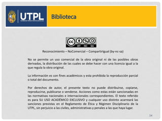Reconocimiento – NoComercial – CompartirIgual (by-nc-sa)
No se permite un uso comercial de la obra original ni de las posibles obras
derivadas, la distribución de las cuales se debe hacer con una licencia igual a la
que regula la obra original.
La información es con fines académicos y esta prohibida la reproducción parcial
o total del documento.
Por derechos de autor, el presente texto no puede distribuirse, copiarse,
reproducirse, publicarse o venderse. Acciones como estas están sancionadas en
las normativas nacionales e internacionales correspondientes. El texto referido
es para SU USO ACADÉMICO EXCLUSIVO y cualquier uso distinto acarreará las
sanciones previstas en el Reglamento de Ética y Régimen Disciplinario de la
UTPL, sin perjuicio a las civiles, administrativas y penales a las que haya lugar.
54
 