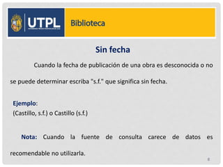 Sin fecha
Cuando la fecha de publicación de una obra es desconocida o no
se puede determinar escriba "s.f." que significa sin fecha.
Ejemplo:
(Castillo, s.f.) o Castillo (s.f.)
Nota: Cuando la fuente de consulta carece de datos es
recomendable no utilizarla.
8
 