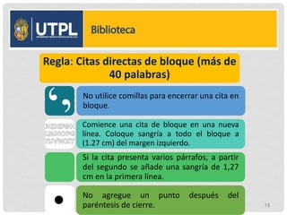 Regla: Citas directas de bloque (más de
40 palabras)
No utilice comillas para encerrar una cita en
bloque.
Comience una cita de bloque en una nueva
línea. Coloque sangría a todo el bloque a
(1.27 cm) del margen izquierdo.
Si la cita presenta varios párrafos, a partir
del segundo se añade una sangría de 1,27
cm en la primera línea.
No agregue un punto después del
paréntesis de cierre. 15
 