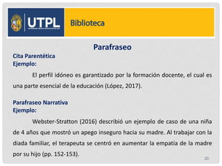 Parafraseo
Cita Parentética
Ejemplo:
El perfil idóneo es garantizado por la formación docente, el cual es
una parte esencial de la educación (López, 2017).
Parafraseo Narrativa
Ejemplo:
Webster-Stratton (2016) describió un ejemplo de caso de una niña
de 4 años que mostró un apego inseguro hacia su madre. Al trabajar con la
diada familiar, el terapeuta se centró en aumentar la empatía de la madre
por su hijo (pp. 152-153).
20
 