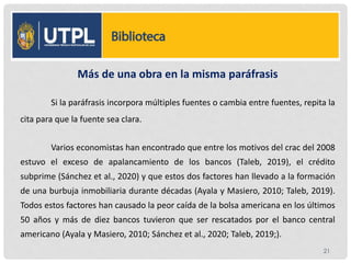 Más de una obra en la misma paráfrasis
Si la paráfrasis incorpora múltiples fuentes o cambia entre fuentes, repita la
cita para que la fuente sea clara.
Varios economistas han encontrado que entre los motivos del crac del 2008
estuvo el exceso de apalancamiento de los bancos (Taleb, 2019), el crédito
subprime (Sánchez et al., 2020) y que estos dos factores han llevado a la formación
de una burbuja inmobiliaria durante décadas (Ayala y Masiero, 2010; Taleb, 2019).
Todos estos factores han causado la peor caída de la bolsa americana en los últimos
50 años y más de diez bancos tuvieron que ser rescatados por el banco central
americano (Ayala y Masiero, 2010; Sánchez et al., 2020; Taleb, 2019;).
21
 