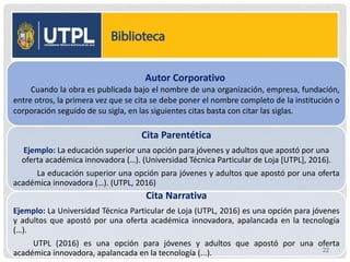 Autor Corporativo
Cuando la obra es publicada bajo el nombre de una organización, empresa, fundación,
entre otros, la primera vez que se cita se debe poner el nombre completo de la institución o
corporación seguido de su sigla, en las siguientes citas basta con citar las siglas.
Cita Parentética
Ejemplo: La educación superior una opción para jóvenes y adultos que apostó por una
oferta académica innovadora (…). (Universidad Técnica Particular de Loja [UTPL], 2016).
La educación superior una opción para jóvenes y adultos que apostó por una oferta
académica innovadora (…). (UTPL, 2016)
Cita Narrativa
Ejemplo: La Universidad Técnica Particular de Loja (UTPL, 2016) es una opción para jóvenes
y adultos que apostó por una oferta académica innovadora, apalancada en la tecnología
(…).
UTPL (2016) es una opción para jóvenes y adultos que apostó por una oferta
académica innovadora, apalancada en la tecnología (...). 22
 
