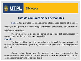 Cita de comunicaciones personales
Son: cartas privadas, comunicaciones electrónicas (como el e-mail o
mensajes de grupos de WhatsApp), entrevistas personales, conversaciones
telefónicas y similares.
Proporcione las iniciales, así como el apellido del comunicador, y
proporcione una fecha lo más exacta posible:
Ejemplo
“Serias medidas han sido tomadas por la alcaldía para prevenir el
suicidio de adolescentes.” (Marri, J., comunicación personal, 28 de septiembre
de 1998).
Como estos datos, por lo general no son recuperables, las
comunicaciones personales no se incluyen en la lista de referencias. Cite las
comunicaciones personales solo en texto. 25
 