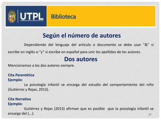 Según el número de autores
Dependiendo del lenguaje del artículo o documento se debe usar “&” si
escribe en inglés o “y” si escribe en español para unir los apellidos de los autores.
Dos autores
Mencionamos a los dos autores siempre.
Cita Parentética
Ejemplo:
La psicología infantil se encarga del estudio del comportamiento del niño
(Gutiérrez y Rojas, 2013).
Cita Narrativa
Ejemplo:
Gutiérrez y Rojas (2013) afirman que es posible que la psicología infantil se
encarga del (...). 29
 