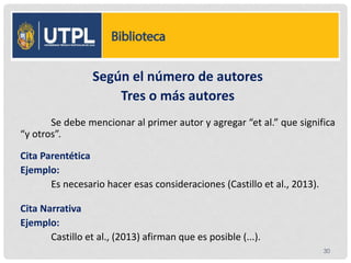 :
Según el número de autores
Tres o más autores
Se debe mencionar al primer autor y agregar “et al.” que significa
“y otros”.
Cita Parentética
Ejemplo:
Es necesario hacer esas consideraciones (Castillo et al., 2013).
Cita Narrativa
Ejemplo:
Castillo et al., (2013) afirman que es posible (...).
30
 