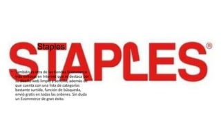 Staples
 También es otra de las tiendas Ecommerce
más exitosas en Internet que se destaca por
su diseño web limpio y sencillo, además de
que cuenta con una lista de categorías
bastante surtida, función de búsqueda,
envió gratis en todas las ordenes. Sin duda
un Ecommerce de gran éxito.
 