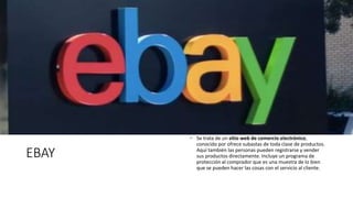 EBAY
 Se trata de un sitio web de comercio electrónico,
conocido por ofrece subastas de toda clase de productos.
Aquí también las personas pueden registrarse y vender
sus productos directamente. Incluye un programa de
protección al comprador que es una muestra de lo bien
que se pueden hacer las cosas con el servicio al cliente.
 