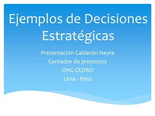 Ejemplos de Decisiones
Estratégicas
Presentación Calderón Neyra
Contador de proyectos
ONG CEDRO
Lima - Perú
 