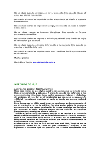 No se educa cuando se impone el terror que aisla, Sino cuando liberas el
amor que acerca y comunica.

No se educa cuando se impone la verdad Sino cuando se enseña a buscarla
honestamente.

No se educa cuando se impone un castigo, Sino cuando se ayuda a aceptar
una sanción.

No se educa cuando se imponen disciplinas, Sino cuando se forman
personas responsables.

No se educa cuando se impone el miedo que paraliza Sino cuando se logra
la admiración que estimula.

No se educa cuando se impone información a la memoria, Sino cuando se
muestra el sentido de la vida.

No se educa cuando se impone a Dios Sino cuando se lo hace presente con
la vida misma.

Muchas gracias

María Elena Camba ver página de la autora




9 DE JULIO DE 1816

Autoridades, personal docente, alumnos:
Hace poco menos de dos siglos nuestro país comenzaba su historia como
Nación independiente y soberana. A menudo, cuando nos referimos a los
acontecimientos históricos, éstos suelen parecernos lejanos y distantes,
sin embargo, al recordar las circunstancias que rodearon los sucesos de
1816, tal vez podamos encontrar un punto en común con nuestra realidad
actual.
Recordemos que en 1816, nuestro país no pasaba por un buen momento ni
en lo económico, ni en lo político. Por otra parte, existía la amenaza
permanente de una mayor penetración de tropas españolas que luchaban
por mantener su poder. Güemes apenas lograba controlar los ejércitos
hispanos que avanzaban en el norte del país.
También existían conflictos internos porque no se llegaba a un consenso
respecto al sistema político que se debería implementar. Pero sin embargo,
pese a los numerosos desacuerdos y a todos los inconvenientes, los
congresistas reunidos en Tucumán optaron por declarar solemnemente la
independencia respecto de España.
La mañana del 9 de julio de l816, cuando Juan José Paso, luego de leer la
proposición dentro de un clima de gran expectativa, preguntó a los
diputados si deseaban que las provincias de la Unión conformaran una
 