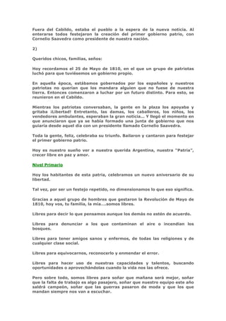 Fuera del Cabildo, estaba el pueblo a la espera de la nueva noticia. Al
enterarse todos festejaron la creación del primer gobierno patrio, con
Cornelio Saavedra como presidente de nuestra nación.

2)

Queridos chicos, familias, seños:

Hoy recordamos el 25 de Mayo de 1810, en el que un grupo de patriotas
luchó para que tuviésemos un gobierno propio.

En aquella época, estábamos gobernados por los españoles y nuestros
patriotas no querían que los mandara alguien que no fuese de nuestra
tierra. Entonces comenzaron a luchar por un futuro distinto. Para esto, se
reunieron en el Cabildo.

Mientras los patriotas conversaban, la gente en la plaza los apoyaba y
gritaba ¡Libertad! Entretanto, las damas, los caballeros, los niños, los
vendedores ambulantes, esperaban la gran noticia... Y llegó el momento en
que anunciaron que ya se había formado una junta de gobierno que nos
guiaría desde aquel día con un presidente llamado Cornelio Saavedra.

Toda la gente, feliz, celebraba su triunfo. Bailaron y cantaron para festejar
el primer gobierno patrio.

Hoy es nuestro sueño ver a nuestra querida Argentina, nuestra “Patria”,
crecer libre en paz y amor.

Nivel Primario

Hoy los habitantes de esta patria, celebramos un nuevo aniversario de su
libertad.

Tal vez, por ser un festejo repetido, no dimensionamos lo que eso significa.

Gracias a aquel grupo de hombres que gestaron la Revolución de Mayo de
1810, hoy vos, tu familia, la mía….somos libres.

Libres para decir lo que pensamos aunque los demás no estén de acuerdo.

Libres para denunciar a los que contaminan el aire o incendian los
bosques.

Libres para tener amigos sanos y enfermos, de todas las religiones y de
cualquier clase social.

Libres para equivocarnos, reconocerlo y enmendar el error.

Libres para hacer uso de nuestras capacidades y talentos, buscando
oportunidades o aprovechándolas cuando la vida nos las ofrece.

Pero sobre todo, somos libres para soñar que mañana será mejor, soñar
que la falta de trabajo es algo pasajero, soñar que nuestro equipo este año
saldrá campeón, soñar que las guerras pasaron de moda y que los que
mandan siempre nos van a escuchar.
 