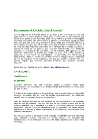 Discurso para el 9 de julio (Nivel Primario)"

Un día alguien en Tucumán abrió las puertas y el corazón, para que una
casa acunara nuestra historia como país. A esta casa no la tenemos que
mirar más, como a una figurita,; esto será posible si podemos impregnar
nuestros recuerdos con sensaciones y olores y rememorar aquel glorioso
día en el que una casa, muy parecida a otras, pasó a la historia nada más y
nada menos que por ser allí donde se declaró nuestra independencia. El 9
de julio de 1816 imprimió una huella en el corazón de todos los argentinos,
marcó el inicio de un camino que estamos transitando. Hoy debemos
romper las cadenas de la injusticia , de la mentira, del egoísmo, de la
ambición desmedida y luchar por forjar un país más justo, sincero y
solidario, y más fuerte en sus ideales , conservando sus tradiciones y
costumbres . Sólo así seremos una Nación libre e independiente. Sabemos
que no es fácil pero no es imposible, sólo hay que tener el mismo valor y el
mismo ímpetu que tuvieron aquellos hombres que forjaron nuestra
historia"

Publicado por: Cecilia Alejandra Ziegler Ver página de autor

17 DE AGOSTO

Nivel Primario

1º MODELO:

Queridas familias: hoy nos reunimos junto a nuestros niños para
conmemorar otro aniversario del fallecimiento del General José Francisco
de San Martín.

A lo largo de nuestra historia las opiniones sobre nuestros héroes han sido
siempre divididas. No es fácil formarlas objetivamente, sin dejarnos
invadir por las ideas de quienes las escriben.

Pero el General San Martín fue hombre de ley, de fortaleza, de inmenso
espíritu por la libertad. Hay en San Martín una gloria mayor que la de
haberse medido con la montaña o el mar, o la de haber vencido las armas
españolas. Esa es la virtud excepcional de un guerrero, de haber sabido
vencerse a si mismo y haber renunciado a los ascensos, los honores y los
premios del triunfo…

Fue el quien salvo la revolución y la condujo triunfantes por tres naciones
cuya libertad aseguro, huyendo del teatro político, sin escuchar los
llamamientos de la ambición y gozoso de haber completado la obra mas
hermosa.
 