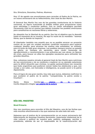 Sra. Directora, Docentes, Padres, Alumnos.

Hoy 17 de agosto nos encontramos para recordar al Padre de la Patria, en
un nuevo aniversario de su fallecimiento, Don José de San Martín.

El General San Martín fue uno de los grandes conductores de la historia
universal, su figura trasciende el ámbito militar para proyectarse como
gran estratega y conductor político. Con su visión estratégica percibió
claramente cuál era el camino que debían transitar los pueblos americanos
para constituirse en naciones libres y soberanas.

Su obsesión fue la libertad de su patria. Ese fue el objetivo que lo desveló
hasta el momento de su muerte. He aquí la razón de su mandato: “seamos
libres, que lo demás no importa”.

El Libertador también nos enseñó que no es posible encarar un proyecto
común de un país sin unidad nacional; condición necesaria para superar
cualquier desafío, para alcanzar los sueños más anhelados, en síntesis,
para el éxito de toda gran empresa. Los pueblos siempre evocan su pasado
de gloria; en tiempos sin apremios, para rendir homenaje de
agradecimiento y reconocimiento a sus próceres por sus obras; en épocas
de crisis, para buscar en ellos los ejemplos necesarios para enfrentar los
grandes desafíos.

Hoy, volvemos nuestra mirada al general José de San Martín para nutrirnos
de sus convicciones y de su conducta y explorar en su ejemplo soluciones
para la difícil situación que vivimos. La gesta sanmartiniana nos recuerda
que hubo argentinos que pudieron vencer todos los obstáculos y que, con
coraje y con valor, con honradez e inteligencia, se puede servir a la patria
dignamente.

Para el logro de esa gran nación, hoy más que nunca, debemos reafirmar lo
que exclamó el padre de la patria: “compatriotas, la patria existe y
triunfará”.

María       Elena       Camba ver        página     de      la      autora
Cecilia Alejandra Ziegler ver página de la autora




DÍA DEL MAESTRO

Nivel Primario

Hoy nos reunimos para recordar el Día del Maestro, una de las fechas que
más moviliza afectivamente a los que estamos de este lado del aula.

Sabemos que el motivo de la conmemoración es un nuevo aniversario del
fallecimiento de Domingo Faustino Sarmiento: importante intelectual de la
vida cultural y política de nuestro país, político, pedagogo, escritor y
presidente, además de ser el responsable de la reestructuración del
 