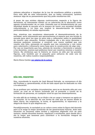 sistema educativo e impulsor de la Ley de enseñanza pública y gratuita.
Pero más allá de esta información, que ya todos conocemos, quisiera
destacar algo de su pensamiento que hoy pude resultarnos útil.

A pesar de que existen algunas controversias respecto a la figura de
Sarmiento, es interesante insistir en su valoración de la educación como
agente transformador de un país. Entendía que el fortalecimiento de una
identidad desde la escuela era la manera de reunir una sociedad dividida
culturalmente y (si bien eso implicó la desvalorización de ciertas
particularidades) no estaba equivocado.

Hoy, mientras nos asustamos observando el desmembramiento de la
sociedad, sería interesante que aprovechemos el espacio que nos brinda la
escuela para abrir los ojos un poco más y reflexionar sobre la posibilidad
de revertir esta situación. Porque trabajado día a día entre docentes y
alumnos podemos comenzar a construir una nueva realidad que nos
resulte más feliz, pensando en aquello que nos caracteriza y nos reúne
para valorizarlo y afianzarlo como base para la construcción de algo más .
Por eso es importante que hoy, además de recordar a Sarmiento y saludar
a los docentes, veamos qué podemos hacer por nosotros mismos y nuestro
futuro. No olvidemos que la historia se mueve no sólo por las grandes
figuras, sino también por el pequeño gran esfuerzo de cada uno de
nosotros, allí radica nuestra responsabilidad.

María Elena Camba ver página de la autora




DÍA DEL MAESTRO

Hoy, recordando la muerte de José Manuel Estrada, se conmemora el día
del Profesor y, generalizando, el día de todo aquel que ha dedicado su vida
a la educación.

Se es profesor por variadas circunstancias, pero se es docente sólo por una
razón: se cree en el futuro luchando por el presente a través de la
formación de personas, en cualquier nivel en que nos desempeñemos.

Va más allá de un trabajo, de un título o de un cargo y tampoco se agota en
la vocación. Es la elección de una forma de vida que se asume desde la
labor diaria, las exigencias, la lucha, el agotamiento, la esperanza y la
alegría de hacer lo que elegimos ser.

Paradójicamente, la sociedad ya no valora como antes la figura del docente
pero sí le exige la mejor formación de las generaciones futuras. Ante esta
situación no hacemos oídos sordos y seguimos eligiendo vivir de esta
manera, siendo docentes buenos, regulares o excelentes, pero dando día a
día lo mejor que tenemos para contribuir a la formación integral de
nuestros alumnos.
 