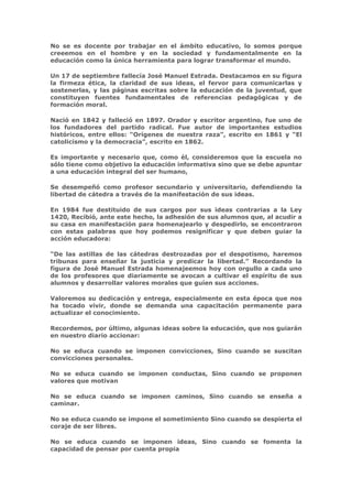No se es docente por trabajar en el ámbito educativo, lo somos porque
creeemos en el hombre y en la sociedad y fundamentalmente en la
educación como la única herramienta para lograr transformar el mundo.

Un 17 de septiembre fallecía José Manuel Estrada. Destacamos en su figura
la firmeza ética, la claridad de sus ideas, el fervor para comunicarlas y
sostenerlas, y las páginas escritas sobre la educación de la juventud, que
constituyen fuentes fundamentales de referencias pedagógicas y de
formación moral.

Nació en 1842 y falleció en 1897. Orador y escritor argentino, fue uno de
los fundadores del partido radical. Fue autor de importantes estudios
históricos, entre ellos: “Orígenes de nuestra raza”, escrito en 1861 y “El
catolicismo y la democracia”, escrito en 1862.

Es importante y necesario que, como él, consideremos que la escuela no
sólo tiene como objetivo la educación informativa sino que se debe apuntar
a una educación integral del ser humano,

Se desempeñó como profesor secundario y universitario, defendiendo la
libertad de cátedra a través de la manifestación de sus ideas.

En 1984 fue destituido de sus cargos por sus ideas contrarias a la Ley
1420, Recibió, ante este hecho, la adhesión de sus alumnos que, al acudir a
su casa en manifestación para homenajearlo y despedirlo, se encontraron
con estas palabras que hoy podemos resignificar y que deben guiar la
acción educadora:

“De las astillas de las cátedras destrozadas por el despotismo, haremos
tribunas para enseñar la justicia y predicar la libertad.” Recordando la
figura de José Manuel Estrada homenajeemos hoy con orgullo a cada uno
de los profesores que diariamente se avocan a cultivar el espíritu de sus
alumnos y desarrollar valores morales que guíen sus acciones.

Valoremos su dedicación y entrega, especialmente en esta época que nos
ha tocado vivir, donde se demanda una capacitación permanente para
actualizar el conocimiento.

Recordemos, por último, algunas ideas sobre la educación, que nos guiarán
en nuestro diario accionar:

No se educa cuando se imponen convicciones, Sino cuando se suscitan
convicciones personales.

No se educa cuando se imponen conductas, Sino cuando se proponen
valores que motivan

No se educa cuando se imponen caminos, Sino cuando se enseña a
caminar.

No se educa cuando se impone el sometimiento Sino cuando se despierta el
coraje de ser libres.

No se educa cuando se imponen ideas, Sino cuando se fomenta la
capacidad de pensar por cuenta propia
 