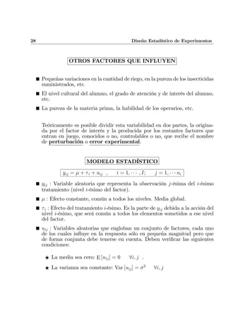 28 Diseño Estadístico de Experimentos
OTROS FACTORES QUE INFLUYEN
¥ Pequeñas variaciones en la cantidad de riego, en la pureza de los insecticidas
suministrados, etc.
¥ El nivel cultural del alumno, el grado de atención y de interés del alumno,
etc.
¥ La pureza de la materia prima, la habilidad de los operarios, etc.
Teóricamente es posible dividir esta variabilidad en dos partes, la origina-
da por el factor de interés y la producida por los restantes factores que
entran en juego, conocidos o no, controlables o no, que recibe el nombre
de perturbación o error experimental.
MODELO ESTADÍSTICO
yij = µ + τi + uij , i = 1, · · · , I; j = 1, · · · ni
¥ yij : Variable aleatoria que representa la observación j-ésima del i-ésimo
tratamiento (nivel i-ésimo del factor).
¥ µ : Efecto constante, común a todos los niveles. Media global.
¥ τi : Efecto del tratamiento i-ésimo. Es la parte de yij debida a la acción del
nivel i-ésimo, que será común a todos los elementos sometidos a ese nivel
del factor.
¥ uij : Variables aleatorias que engloban un conjunto de factores, cada uno
de los cuales inﬂuye en la respuesta sólo en pequeña magnitud pero que
de forma conjunta debe tenerse en cuenta. Deben veriﬁcar las siguientes
condiciones:
F La media sea cero: E [uij] = 0 ∀i, j .
F La varianza sea constante: Var [uij] = σ2
∀i, j
 