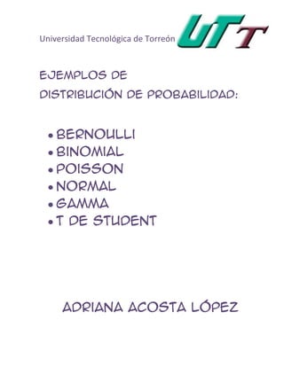Universidad Tecnológica de Torreón



Ejemplos de
Distribución de Probabilidad:


    Bernoulli
    Binomial
    Poisson
    Normal
    Gamma
    T de student




     Adriana ACOSTA López
 