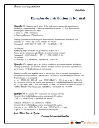 Distribuciones de probabilidad
                                                                               Estadística


                     Ejemplos de distribución de Normal

Ejemplo #1 .-Suponga que la altura de las mujeres mexicanas está normalmente
distribuida, con promedio μ = 160cm y desviación estándar σ = 7.5cm. Encuentre el
porcentaje de mexicanas que están:
a) Entre 153 y 168 centímetros
b) Aproximadamente 170 centímetros

Suponga que la altura de las mujeres mexicanas está normalmente distribuida, con
promedio μ = 160cm y desviación estándar σ = 7.5cm.
Entonces z1 = (153-160)/7.5=-0.93 y z2 = (168-160)/7.5=1.07

De aquí que:
P (153≤X≤168) = normcdf(-0.93)-normcdf(1.07)= 0.6815
Asuma que las alturas son redondeadas al centímetro más cercano,
Entonces z1 = (169.5-160)/7.5=1.27 y z2 = (170.5-160)/7.5=1.4
De aquí que:
P(169.5≤ X≤170.5) = normcdf(1.4)-normcdf(1.27)= 0.0213

Ejemplo #2.- Suponga que el 4% de la población de la tercera edad tiene Alzheimer.
Suponga que se toma una muestra aleatoria de 3500 ancianos. Encuentre la probabilidad
que al menos 150 de ellos tengan la enfermedad.

Suponga que el 4% de la población de la tercera edad tiene Alzheimer. Suponga que se
toma una muestra aleatoria de 3500 ancianos. Encuentre la probabilidad que al menos 150
de ellos tengan la enfermedad.
μ = np = 3500(0.04) =140, σ2 = npq = 3500(0.04)(0.96) = 134.4, por lo que σ = 11.6. Se
usa entonces la distribución normal para aproximar la probabilidad binomial como sigue:
b(k ≤ 150) ≈ N(X ≤ 149.5). Tras transformar, a = 149.5, en unidades estándar se obtiene: z1
= (149.5-140)/5= 0.82 De aquí que: P(X≤149.5) = normcdf(0.82) = 0.7939


Ejemplo #3.- Se lanzan 100 volados con una moneda correcta.
Encuentre la probabilidad que ocurran exactamente 60 águilas.
¿Cuál es la predicción de la aproximación normal?

Se lanzan 100 volados con una moneda correcta.
Encuentre la probabilidad que ocurran exactamente 60 águilas.
Note que: μ = np = 100(0.5) =50, σ2 = npq = 100(0.5)(0.5) = 25, por
lo que σ = 5. Se usa entonces la distribución normal para
Luis Alberto García Aguilar
                                   Procesos Industriales Área Manufactura 2° “B”
 