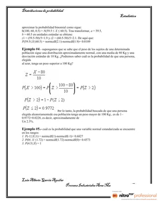 Distribuciones de probabilidad
                                                                              Estadística

aproximar la probabilidad binomial como sigue:
b(100, 60, 0.5) ≈ N(59.5 ≤ X ≤ 60.5). Tras transformar, a = 59.5,
b = 60.5 en unidades estándar se obtiene:
z1 = (59.5-50)/5=1.9 y z2 = (60.5-50)/5=2.1. De aquí que:
P(59.5≤X≤60.5) = normcdf(2.1)-normcdf(1.9)= 0.0109

Ejemplo #4.- supongamos que se sabe que el peso de los sujetos de una determinada
población sigue una distribución aproximadamente normal, con una media de 80 Kg y una
desviación estándar de 10 Kg. ¿Podremos saber cuál es la probabilidad de que una persona,
elegida
al azar, tenga un peso superior a 100 Kg?




                            Por lo tanto, la probabilidad buscada de que una persona
elegida aleatoriamentede esa población tenga un peso mayor de 100 Kg , es de 1–
0.9772=0.0228, es decir, aproximadamente de
Un 2.3%.

Ejemplo #5.- cuál es la probabilidad que una variable normal estandarizada se encuentre
en los rangos:
1. P(-1≤ X≤1) = normcdf(1)-normcdf(-1)= 0.6827
2. P(0≤ X ≤1.72) = normcdf(1.72)-normcdf(0)= 0.4573
3. P(4.5≤X) = 1




Luis Alberto García Aguilar
                                   Procesos Industriales Área Manufactura 2° “B”
 