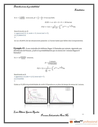 Distribuciones de probabilidad
                                                                                Estadística




Ejemplo #3.- A una centralita de teléfonos llegan 12 llamadas por minuto, siguiendo una
distribución de Poisson. ¿Cuál es la probabilidad de que en menos de 1 minuto lleguen 8
llamadas?




Luis Alberto García Aguilar
                                   Procesos Industriales Área Manufactura 2° “B”
 