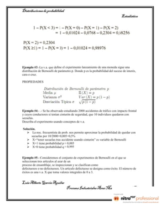 Distribuciones de probabilidad
                                                                               Estadística




Ejemplo #3.-La v.a. que deﬁne el experimento lanzamiento de una moneda sigue una
distribución de Bernoulli de parámetro p. Donde p es la probabilidad del suceso de interés,
cara o cruz.

PROPIEDADES




Ejemplo #4.- .- Se ha observado estudiando 2000 accidentes de tráfico con impacto frontal
y cuyos conductores sí tenían cinturón de seguridad, que 10 individuos quedaron con
secuelas.
Describa el experimento usando conceptos de v.a.

Solución.
    La noc. frecuentista de prob. nos permite aproximar la probabilidad de quedar con
      secuelas por 10/2000=0,005=0,5%
    X=“tener secuelas tras accidente usando cinturón” es variable de Bernoulli
    X=1 tiene probabilidad p ≈ 0,005
    X=0 tiene probabilidad q ≈ 0,995


Ejemplo #5.- Consideremos el conjunto de experimentos de Bernoulli en el que se
seleccionan tres artículos al azar de un
proceso de ensamblaje, se inspeccionan y se clasifican como
defectuosos o no defectuosos. Un artículo defectuoso se designa como éxito. El número de
éxitos es una v.a. X que toma valores integrales de 0 a 3.


Luis Alberto García Aguilar
                                   Procesos Industriales Área Manufactura 2° “B”
 