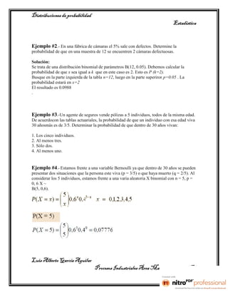 Distribuciones de probabilidad
                                                                                Estadística


Ejemplo #2.- En una fábrica de cámaras el 5% sale con defectos. Determine la
probabilidad de que en una muestra de 12 se encuentren 2 cámaras defectuosas.

Solución:
Se trata de una distribución binomial de parámetros B(12, 0.05). Debemos calcular la
probabilidad de que x sea igual a k que en este caso es 2. Esto es P (k=2).
Busque en la parte izquierda de la tabla n=12, luego en la parte superiror p=0.05 . La
probabilidad estará en x=2
El resultado es 0.0988
.



Ejemplo #3.-Un agente de seguros vende pólizas a 5 individuos, todos de la misma edad.
De acuerdocon las tablas actuariales, la probabilidad de que un individuo con esa edad viva
30 añosmás es de 3/5. Determinar la probabilidad de que dentro de 30 años vivan:

1. Los cinco individuos.
2. Al menos tres.
3. Sólo dos.
4. Al menos uno.


Ejemplo #4.- Estamos frente a una variable Bernoulli ya que dentro de 30 años se pueden
presentar dos situaciones que la persona este viva (p = 3/5) o que haya muerto (q = 2/5). Al
considerar los 5 individuos, estamos frente a una varia aleatoria X binomial con n = 5, p =
0, 6 X ~
B(5, 0,6).




Luis Alberto García Aguilar
                                   Procesos Industriales Área Manufactura 2° “B”
 