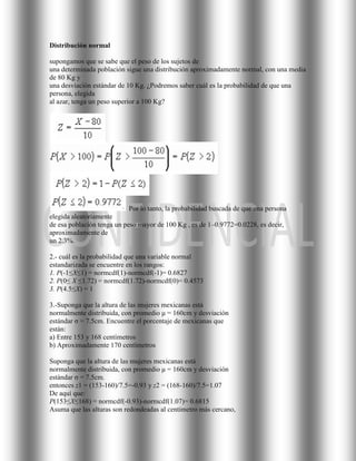 Distribución normal

supongamos que se sabe que el peso de los sujetos de
una determinada población sigue una distribución aproximadamente normal, con una media
de 80 Kg y
una desviación estándar de 10 Kg. ¿Podremos saber cuál es la probabilidad de que una
persona, elegida
al azar, tenga un peso superior a 100 Kg?




                            Por lo tanto, la probabilidad buscada de que una persona
elegida aleatoriamente
de esa población tenga un peso mayor de 100 Kg , es de 1–0.9772=0.0228, es decir,
aproximadamente de
un 2.3%.

2.- cuál es la probabilidad que una variable normal
estandarizada se encuentre en los rangos:
1. P(-1≤X≤1) = normcdf(1)-normcdf(-1)= 0.6827
2. P(0≤ X ≤1.72) = normcdf(1.72)-normcdf(0)= 0.4573
3. P(4.5≤X) = 1

3.-Suponga que la altura de las mujeres mexicanas está
normalmente distribuida, con promedio μ = 160cm y desviación
estándar σ = 7.5cm. Encuentre el porcentaje de mexicanas que
están:
a) Entre 153 y 168 centímetros
b) Aproximadamente 170 centímetros

Suponga que la altura de las mujeres mexicanas está
normalmente distribuida, con promedio μ = 160cm y desviación
estándar σ = 7.5cm.
entonces z1 = (153-160)/7.5=-0.93 y z2 = (168-160)/7.5=1.07
De aquí que:
P(153≤X≤168) = normcdf(-0.93)-normcdf(1.07)= 0.6815
Asuma que las alturas son redondeadas al centímetro más cercano,
 