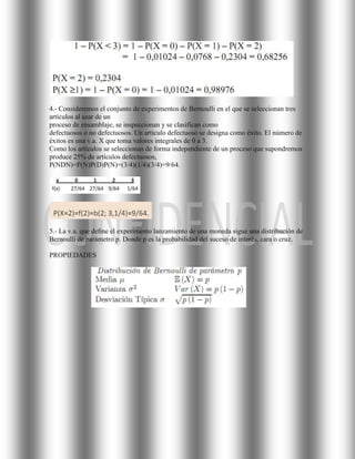 4.- Consideremos el conjunto de experimentos de Bernoulli en el que se seleccionan tres
artículos al azar de un
proceso de ensamblaje, se inspeccionan y se clasifican como
defectuosos o no defectuosos. Un artículo defectuoso se designa como éxito. El número de
éxitos es una v.a. X que toma valores integrales de 0 a 3.
Como los artículos se seleccionan de forma independiente de un proceso que supondremos
produce 25% de artículos defectuosos,
P(NDN)=P(N)P(D)P(N)=(3/4)(1/4)(3/4)=9/64.




5.- La v.a. que deﬁne el experimento lanzamiento de una moneda sigue una distribución de
Bernoulli de parámetro p. Donde p es la probabilidad del suceso de interés, cara o cruz.

PROPIEDADES
 