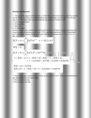 Distribución Binomial

1.- Un agente de seguros vende pólizas a 5 individuos, todos de la misma edad. De acuerdo
con las tablas actuariales, la probabilidad de que un individuo con esa edad viva 30 años
más es de 3/5. Determinar la probabilidad de que dentro de 30 años vivan:
1. Los cinco individuos.
2. Al menos tres.
3. Sólo dos.
4. Al menos uno.
Estamos frente a una variable Bernoulli ya que dentro de 30 años se pueden presentar dos
situaciones que la persona este viva (p = 3/5) o que haya muerto (q = 2/5). Al considerar
los 5 individuos, estamos frente a una varia aleatoria X binomial con n = 5, p = 0, 6 X ~
B(5, 0,6).




2.-Suponiendo que la probabilidad de tener un hijo varón es 0,51. Hallar la probabilidad de
que una familia con seis hijos tenga:
1. Por lo menos un niño.
2. Por lo menos una niña.
 