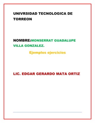 UNIVRSIDAD TECNOLOGICA DE
TORREON




NOMBRE:MONSERRAT GUADALUPE
VILLA GONZALEZ.

       Ejemplos ejercicios




LIC. EDGAR GERARDO MATA ORTIZ
 