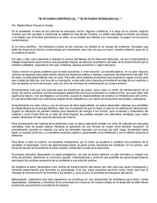 "SI YO FUERA CIENTÍFICO (A)..." "SI YO FUERA TECNÓLOGA (O)..."

Por: Martha Elena Chavarría Conejo

En la actualidad, el área de las ciencias ha avanzado mucho. Algunos científicos, a lo largo de su carrera, legaron
inventos que han ayudado a modernizar la calidad de vida del ser humano. La madre naturaleza ha abierto sus brazos
y ha dejado que el hombre permanezca en ellos, no es posible que debido a su insensatez, le pague con la enorme
contaminación.

Si yo fuera científica, me interesaría mucho en las ciencias con énfasis en el manejo del ambiente. Considero que
todas las áreas de la ciencia y la tecnología son importantes, pero hay una que es mayor, nuestro ambiente, pues sin él
no existiría el mundo.

Por esto y más, como aspirante a estudiar la carrera del Manejo de los Recursos Naturales, me veo comprometida a
trabajar arduamente para construir una propuesta integral, de atención al problema derivado de la contaminación por la
industria cafetalera, inspirada en tres ejes: ambiente, aspecto económico y plano educativo.

Todos conocen el grave problema que se está suscitando a nivel nacional. Los beneficiaderos, en su gran mayoría,
carecen de espacios adecuados donde colocar los desechos sólidos y líquidos, originados del tratamiento del café. Por
tal razón, se está desarrollando todo un caos. Para ello, sería bastante provechoso que el gobierno regule una ley para
que a todas las fábricas, a la hora de su inscripción, se les pida como requisito primordial el reciclaje de sus residuos o
bien de diseñar la forma de hacerlo, esto con el fin de minimizar la contaminación de nuestro entorno.

Personalmente creo que una solución para los beneficios del grano, sería crear un centro de transformación de la
broza. Se podría coordinar con los encargados pertinentes para que suministren la materia prima, que para ellos sólo
significaría basura. Una vez llegado a un acuerdo, surgiría la responsabilidad de construir la infraestructura del centro,
lo cual sería elaborada con inversiones propias de los cafetaleros y por medio de donaciones nacionales y extranjeras.

Conjuntamente con esta crítica y con el concurso de otros especialistas, se podría desarrollar sistemas que posibiliten
la independencia de la energía eléctrica, esto con el propósito de que no haya un paro en la elaboración del producto.
Sugiero la utilización de paneles solares para abastecer de energía a los hornos, para el secado y tratamiento del
material y como Costa Rica es un país de clima tropical, los paneles resultan una alternativa ventajosa, pues estos
pueden almacenar el calor para los períodos de invierno.

Para el tratamiento del material sería pertinente crear un abono altamente factible con el fin de colocarlo en mercados
mundiales. Esto se puede realizar mediante la aplicación de una fórmula de ori gen chino llamada "bocache". El
procedimiento consiste en mezclar una serie de minerales naturales con la broza de café, luego, fermentarla hasta
lograr un secado profundo y un excelente producto orgánico, garantizable como fertilizante y con el debido res pecto al
ambiente.

Para llevar a cabo lo anterior, se necesitan trabajadores, por lo tanto, se ayudaría a canalizar otro problema de la
sociedad, el desempleo. Como las generaciones pasan, la gente pronto necesitará ser sustituida. En mi opinión, una
forma de hacerlo es fomentando el poder analítico ambiental a través de la educación.

El proceso educativo desempeña un papel protagónico, así que se podría elaborar un plan formativo e integral con
niños de primaria, diseñando un curriculum escolar, contextualizado y profundo que posibilite los aprendizajes básicos
para lograr los cambios necesarios de un problema a una solución positiva.

Se ampliaría el saber, llevándolos a los centros de transformación del residuo del café, para que vayan investigando y
haciendo experimentos que fomenten su aprendizaje. A la vez, estos pequeños servirían como canal, para que el
mensaje de concienciación se transmita a los adultos y, poco a poco, la sociedad se empaparía del asunto.

Básicamente, pretendería que esta experiencia se constituya en una oportunidad de enseñanza para todos, donde
especialistas, cafetaleros y miembros de la comunidad se involucren de manera amplia en el desarrollo de alternativas
productivas que aminoren el problema de impacto.
 