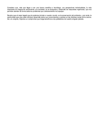 Considero que, más que llegar a ser una buena científica o tecnóloga, con perspectivas individualistas, lo más
importante es integrarme activamente a la sociedad, en la búsqueda y desarrollo de respuestas ingeniosas, que nos
permitan atender de forma sabia los problemas que cotidianamente nos aquejan.

Recalco que el mejor legado que le podemos brindar a nuestro mundo, es la preservación del ambiente, y por ende, la
oportunidad para que cada individuo desarrolle todos sus conocimientos y aportes en las distintas ramas de la ciencia .
Así, en conjunto, forjemos un compromiso que traiga beneficios a los pobladores de nuestro singular planeta.
 