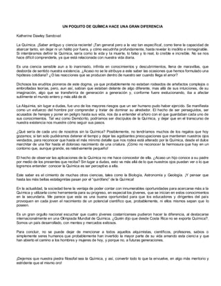UN POQUITO DE QUÍMICA HACE UNA GRAN DIFERENCIA

Katherine Dawley Sandoval

La Química. ¡Saber antiguo y ciencia reciente! ¡Tan general pero a la vez tan específica!, como tiene la capacidad de
abarcar tanto, sin dejar ni un hálito por fuera, y cómo escudriña profundamente, hasta revelar lo insólito e inimaginable.
Si intentáramos definir la Química, sería como la vida y la muerte, lo falso y lo real, lo creíble e increíble. No se nos
hace difícil comprenderla, ya que está relacionada con nuestra vida diaria.

Es una ciencia sensible aun a lo inanimado, infinita en conocimientos y descubrimientos, llena de maravillas, que
desborda de sentido nuestra existencia. ¿Acaso no se le atribuye a este saber las ocasiones que hemos formulado una
hipótesis cotidiana? ¿O las reacciones que se producen dentro de nuestro ser cuando llega el amor?

Dichosos los eruditos pioneros de este dogma, ya que probablemente no estaban rodeados de artefactos complejos o
embrolladas teorías, pero, aun así, sabían que estaban delante de algo diferente, mas allá de sus intuiciones, de su
imaginación, algo que se transferiría de generación a generación y, c onforme fuere evolucionando, iba a afectar
sutilmente el mundo entero y más allá de él.

La Alquimia, sin lugar a dudas, fue uno de los mayores riesgos que un ser humano pudo haber ejercido. Se manifiesta
como un esfuerzo del hombre por comprender y tratar de dominar su alrededor. El hecho de ser perseguidos, ser
acusados de herejes y poner en peligro hasta sus vida, nos da a entender el añoro con el que guardaban cada uno de
sus conocimientos. Tal vez como Demócrito, podríamos ser discípulos de la Química, y dejar que en el transcurso de
nuestra existencia nos muestre cómo seguir sus pasos.

¿Qué sería de cada uno de nosotros sin la Química? Posiblemente, no tendríamos muchos de los regalos que hoy
gozamos; si tan solo pudiéramos detener el tiempo y dejar las agobiantes preocupaciones que mantienen nuestros ojos
vendados, para reconocer que hasta el más mínimo detalle que nos rodea está alterado por la Química, desde el dulce
marchitar de una flor hasta el doloroso nacimiento de una criatura. ¡Cómo no reconocer la hermosura que hay en un
contorno que, aunque grande, es relativamente pequeño!

El hecho de observar las aplicaciones de la Química no me hace conocedor de ella. ¿Acaso un hijo conoce a su padre
por medio de los presentes que reciba? Sin lugar a dudas, esto va más allá de lo que nuestros ojos puedan ver o lo que
logremos entender: conocer la Química es ser perceptivo a ella.

Este saber es el cimiento de muchas otras ciencias, tales como la Biología, Astronomía y Geología. ¡Y pensar que
hasta las más bellas estalagmitas pasan por el “quirófano” de la Química!

En la actualidad, la sociedad tiene la ventaja de poder contar con innumerables oportunidades para acercarse más a la
Química y utilizarla como herramienta para su progreso, en especial los jóvenes, que se inician en estos conocimientos
en la secundaria. Me parece que esta es una buena oportunidad para que los educadores y dirigentes del país
provoquen en cada joven el nacimiento de un potencial científico que, probablemente, ni ellos mismos sepan que lo
poseen.

Es un gran orgullo nacional escuchar que cuatro jóvenes costarricenses pudieron hacer la diferencia, al destacarse
internacionalmente en una Olimpiada Mundial de Química. ¿Quién dijo que desde Costa Rica no se exporta Química?.
Somos un país desarrollado, con mentes y mercados exitosos.

Para concluir, no se puede dejar de mencionar a todos aquellos alquimistas, científicos, profesores, sabios o
simplemente seres humanos que probablemente han invertido la mayor parte de su vida amando esta cienci a y que
han abierto el camino a los hombres y mujeres de hoy, y porque no, a futuras generaciones.




¡Dejemos que nuestra piedra filosofal sea la Química, y así, convertir todo lo que la envuelve, en algo más meritorio y
estridente que el mismo oro!
 