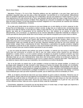 PAZ CON LA NATURALEZA: CONOCIMIENTO, ADAPTACIÓN E INNOVACIÓN

Steven Arana Solano

   Naturaleza: Principio y Fin de la Vida. Pequeñas palabras que dan significado a una gran frase, igual que la
naturaleza, pequeñas cosas que dan paso a otras más grandes, una pirá mide en un círculo perfecto. Descubramos
ahora el verdadero significado de la frase Paz con la Naturaleza, esa paz que empieza en nuestro espíritu y que nos
hace adentrarnos en lo más profundo de la Tierra, para después elevarnos sobre las nubes y luego hacernos caer, y
correr entre las selvas hasta conocer a la Madre Tierra, llegando así a descubrir el verdadero ser integral que habita en
todos los seres humanos, al cual sólo podremos encontrar indagando en lo más profundo de nuestras casi olvidadas
almas; conociendo, adaptándonos, innovando.

   Es en este punto donde todas las ciencias se unen para trabajar por un solo objetivo en común: preservar la vida.
Porque Paz con la Naturaleza no es sembrar un árbol o reciclar, es algo más; es un estilo de vida; es levantarse todos
los días con la meta de respirar un aire más puro, beber un agua más clara, ver una ciudad más verde, hacer algo para
lograrlo; ese debe ser el pensamiento de los científicos del hoy y del mañana, es su esencia, el poder del
descubrimiento, de la innovación. La importancia de las ciencias dedicadas al desarrollo sostenible es restaurar al
mundo que estamos destruyendo desde hace mucho tiempo y que estamos empujando poco a poco hacia un abismo.

   El significado de paz es ausencia de guerra y hay que frenar la guerra que le ha declarado el imperio humano a la
aldea virgen de la naturaleza, ya que cuando esta aldea sea derrotada, el imperio humano caerá con ella. La
destruimos porque aún no la conocemos. Porque conocer a la Tierra es el pr imer paso: su fisonomía, su estructura, su
funcionamiento, saber que necesita de todo lo que tiene. Debemos entender que está tan viva como nosotros, que
puede temblar, sangrar, llorar y estremecerse de dolor. Recordemos y aprendamos de aquellos ancestros indígenas
que respetaban a quien les dio la vida; volvamos a creer que los árboles tienen alma y que hay espíritus en los bosques
si es eso necesario para que nosotros también apreciemos lo que nos queda.

   Lo que nos queda del sistema más perfecto que jamás ha existido, un sistema que nos incluye a nosotros. Está
hecho para que convivamos en armonía con todo lo que nos rodea, porque somos nosotros los que debemos
adaptarnos a nuestro entorno y no de la manera contraria. El objetivo es recuperar la perfec ta comunión que hubo
alguna vez y renacer en una cultura que florezca alrededor del medio ambiente, que se acerque cada vez más a la
naturaleza hasta ser uno solo; lastimosamente, hasta ahora sólo hemos sabido caminar en la dirección contraria. Es
por este distanciamiento que no entendemos lo que ocurre a nuestro entorno y hacemos tanto daño. Tanto daño es el
que debemos reparar antes de que sea irreversible y nos convirtamos en el cáncer del planeta.

   Aún no es tan tarde; es propicio dar un giro completo e innovar en todos los campos posibles. La ciencia y la
tecnología están trabajando en este momento a toda máquina en fuentes de energía más acordes con el ambiente,
buscando cómo descubrir nuevas formas de controlar los desechos y crear materiales biodegradables, todo esto sin
contar las fuertes luchas que han librado por proteger los bosques, los mantos acuíferos y los ecosistemas en general.
La batalla por eliminar la contaminación y proteger el ambiente no es nueva y cada día tiene más aliados. La cie ncia
busca soñadores que crean que salvar el planeta es posible, que es viable la paz entre la humanidad y la Tierra.

   VIDA, es el objetivo primordial de esta lucha que busca detener la guerra contra la naturaleza. Pensemos eso en
cada momento, porque cada acción que hagamos incorrectamente nos acerca al abismo y no es eso lo que queremos.
El sacrificio por parte de todos es inminente pero es necesario. El objetivo de este ensayo es crear esa conciencia
hacia el equilibrio natural que debe existir. Nunca hay que olvidar que la naturaleza es un gran ser vivo, que en ella
vivimos millones de almas, cada una como un grano de arena, todas tan importantes.

   Conocimiento, adaptación e innovación son las tres llaves hacia un mundo mejor, el mejor regalo que dejaremos a
las futuras generaciones, nuestros hijos, las futuras almas vivas.
 