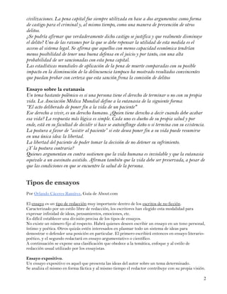 civilizaciones. La pena capital fue siempre utilizada en base a dos argumentos: como forma
de castigo para el criminal y, al mismo tiempo, como una manera de prevención de otros
delitos.
¿Se podría afirmar que verdaderamente dicho castigo se justifica y que realmente disminuye
el delito? Uno de las razones por la que se debe repensar la utilidad de esta medida es el
acceso al sistema legal. Se afirma que aquellos con menos capacidad económica tendrían
menos posibilidad de tener una buena defensa en el juicio y por tanto, con una alta
probabilidad de ser sancionadas con esta pena capital.
Las estadísticas mundiales de aplicación de la pena de muerte comparadas con su posible
impacto en la disminución de la delincuencia tampoco ha mostrado resultados convincentes
que puedan probar con certeza que esta sanción frena la comisión de delitos

Ensayo sobre la eutanasia
Un tema bastante polémico es si una persona tiene el derecho de terminar o no con su propia
vida. La Asociación Médica Mundial define a la eutanasia de la siguiente forma:
“El acto deliberado de poner fin a la vida de un paciente"
Ese derecho a vivir, es un derecho humano. ¿Quien tiene derecho a decir cuando debe acabar
esa vida? La respuesta más lógica es simple. Cada uno es dueño de su propia salud y por
ende, está en su facultad de decidir si hace se autoinflinge daño o si termina con su existencia.
La postura a favor de “asistir al paciente” si este desea poner fin a su vida puede resumirse
en una única idea: la libertad.
La libertad del paciente de poder tomar la decisión de no detener su sufrimiento.
¿Y la postura contraria?
Quienes argumentan en contra sostienen que la vida humana es inviolable y que la eutanasia
equivale a un asesinato asistido. Afirman también que la vida debe ser preservada, a pesar de
que las condiciones en que se encuentre la salud de la persona.


Tipos de ensayos
Por Orlando Cáceres Ramírez, Guía de About.com

El ensayo es un tipo de redacción muy importante dentro de los escritos de no ficción.
Caracterizado por un estilo libre de redacción, los escritores han elegido esta modalidad para
expresar infinidad de ideas, pensamientos, emociones, etc.
Es difícil establecer una división precisa de los tipos de ensayos.
No existe un número fijo al respecto. Habrá quienes deseen escribir un ensayo en un tono personal,
íntimo y poética. Otros quizás estén interesados en plasmar todo un sistema de ideas para
demostrar o defender una posición en particular. El primero escribirá entonces en ensayo literario-
poético, y el segundo redactará en ensayo argumentativo o científico.
A continuación se expone una clasificación que obedece a la temática, enfoque y al estilo de
redacción usual utilizado por los ensayistas.

Ensayo expositivo.
Un ensayo expositivo es aquel que presenta las ideas del autor sobre un tema determinado.
Se analiza el mismo en forma fáctica y al mismo tiempo el redactor contribuye con su propia visión.

                                                                                                  2
 