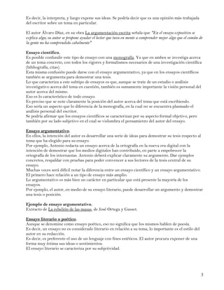 Es decir, la interpreta, y luego expone sus ideas. Se podría decir que es una opinión más trabajada
del escritor sobre un tema en particular.

El autor Álvaro Díaz, en su obra La argumentación escrita señala que "En el ensayo expositivo se
explica algo; su autor se propone ayudar el lector que tuvo en mente a comprender mejor algo que el común de
la gente no ha comprendido cabalmente"

Ensayo científico.
Es posible confundir este tipo de ensayo con una monografía. Ya que en ambos se investiga acerca
de un tema concreto, con todos los rigores y formalismos necesarios de una investigación científica
(bibliografía, citas).
Esta misma confusión puede darse con el ensayo argumentativo, ya que en los ensayos científicos
también se argumenta para demostrar una tesis.
Lo que caracteriza a este subtipo de ensayos es que, aunque se trate de un estudio o análisis
investigativo acerca del tema en cuestión, también es sumamente importante la visión personal del
autor acerca del mismo.
Eso es lo característico de todo ensayo.
Es preciso que se note claramente la posición del autor acerca del tema que está escribiendo.
Eso sería un aspecto que lo diferencia de la monografía, en la cual no se encuentra plasmado el
análisis personal del escritor.
Se podría afirmar que los ensayos científicos se caracterizan por su aspecto formal objetivo, pero
también por su lado subjetivo en el cual se vislumbra el pensamiento del autor del ensayo.

Ensayo argumentativo.
En ellos, la intención del autor es desarrollar una serie de ideas para demostrar su tesis respecto al
tema que ha elegido para su ensayo.
Por ejemplo, Antonio redacta un ensayo acerca de la ortografía en la nueva era digital con la
intención de demostrar que los medios digitales han contribuido, en parte a empobrecer la
ortografía de los internautas. Antonio deberá explicar claramente su argumento. Dar ejemplos
concretos, respaldar con pruebas para poder convencer a sus lectores de la tesis central de su
ensayo.
Muchas veces será difícil notar la diferencia entre un ensayo científico y un ensayo argumentativo.
El primero hace relación a un tipo de ensayo más amplio.
Lo argumentativo es más bien un carácter en particular que está presente la mayoría de los
ensayos.
Por ejemplo, el autor, en medio de su ensayo literario, puede desarrollar un argumento y demostrar
una tesis o posición.

Ejemplo de ensayo argumentativo.
Extracto de La rebelión de las masas, de José Ortega y Gasset.

Ensayo literario o poético.
Aunque se denomine como ensayo poético, eso no significa que los mismos hablen de poesía.
Es decir, un ensayo no es considerado literario en relación a su tema, lo importante es el estilo del
autor en su redacción.
Es decir, es preferente el uso de un lenguaje con fines estéticos. El autor procura exponer de una
forma muy íntima sus ideas o sentimientos.
El ensayo literario se caracteriza por su subjetividad.




                                                                                                           3
 