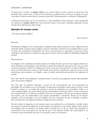 ENSAYOS - EJEMPLOS

Al igual que el ensayo, el ensayo corto es un escrito donde el autor expresa su punto de vista
personal sobre cierto tema, y expone los documentos y publicaciones en los que se apoya o los que
contradice. Costa de cuatro partes: resumen, desarrollo o planteamiento, conclusión y bibliografía.

A diferencia del ensayo, que es un escrito de 4 o más cuartillas (7,500 caracteres o más, incluyendo
los espacios), el ensayo corto tiene una extensión menor a las cuatro cuartillas, pudiendo constar
incluso de un párrafo por cada sección.

Ejemplo de ensayo corto:

¿Por qué tenemos religión?

                                                                                      Por Yotor911

Resumen

El fenómeno religioso se ha considerado y explicado desde muchos puntos de vista. Algunos lo han
explicado desde el propio matiz religioso, como la necesidad producto de un mandato divino, y por
lo tanto, sin necesidad de justificación. En tanto, otras personas, en oposición a ese punto, la han
explicado como producto y símbolo de ignorancia, incluso como un reflejo de debilidad y fragilidad
mental.

Planteamiento

La religión se ha explicado de muchas maneras. Se habla de ella a partir de sus orígenes históricos,
como fenómeno antropológico, como fenómeno social. Generalmente estos puntos de vista no están
exentos de pasiones: desde los teólogos que toman como punto de partida la revelación bíblica y a
partir de ahí justifican la existencia del mundo, hasta puntos radicalmente opuestos como los del
positivismo, que considera a la religión como el estado intelectual más primitivo de explicarse el
mundo.

Pero más allá de estas polémicas, tenemos frente a nosotros una pregunta mucho más profunda:
¿Por qué tenemos religión?

Ese “por qué” lo podemos dilucidar a través de los conocimientos que nos proporciona la
psicología. El ser humano es un ser limitado. Si suponemos al hombre (como especie, es decir, como
hombre y mujer) en su estado más primitivo, cuando ha satisfecho sus necesidades vitales y no
corre ningún peligro, una noche observando la inmensidad de la bóveda celeste, se hace consciente
de lo pequeño que es en relación al infinito. Piensa en los miembros del clan que murieron durante
una cacería, por una enfermedad o por alguna enfermedad o cataclismo. Piensa en los fuertes
animales a los que persigue o que lo persiguen. Se hace consciente de que es limitado y endeble.
Este sentimiento es la angustia cósmica: la angustia ante lo infinito.

En este estado de angustia, el ser humano busca una explicación a su limitación, entender el por
qué siendo un animal tan débil, tan en desventaja, se encuentra en este mundo. Quiere saber cuál es
su finalidad. Ante su finitud y las dudas sobre el sentido de su vida, le surge otra necesidad: la
trascendencia. La trascendencia es la idea de que el ser humano tendrá una continuidad en su
existencia, que todo aquello que hace no se pierde y acaba con la muerte.


                                                                                                  4
 