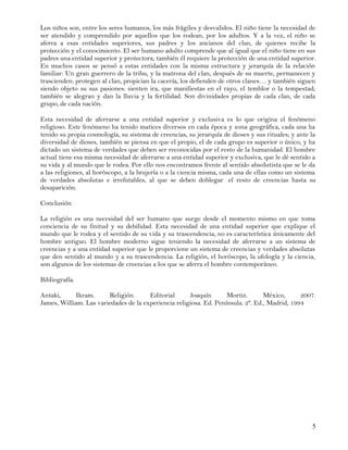 Los niños son, entre los seres humanos, los más frágiles y desvalidos. El niño tiene la necesidad de
ser atendido y comprendido por aquellos que los rodean, por los adultos. Y a la vez, el niño se
aferra a esas entidades superiores, sus padres y los ancianos del clan, de quienes recibe la
protección y el conocimiento. El ser humano adulto comprende que al igual que el niño tiene en sus
padres una entidad superior y protectora, también él requiere la protección de una entidad superior.
En muchos casos se pensó a estas entidades con la misma estructura y jerarquía de la relación
familiar: Un gran guerrero de la tribu, y la matrona del clan, después de su muerte, permanecen y
trascienden: protegen al clan, propician la cacería, los defienden de otros clanes… y también siguen
siendo objeto su sus pasiones: sienten ira, que manifiestas en el rayo, el temblor o la tempestad;
también se alegran y dan la lluvia y la fertilidad. Son divinidades propias de cada clan, de cada
grupo, de cada nación.

Esta necesidad de aferrarse a una entidad superior y exclusiva es lo que origina el fenómeno
religioso. Este fenómeno ha tenido matices diversos en cada época y zona geográfica, cada una ha
tenido su propia cosmología, su sistema de creencias, su jerarquía de dioses y sus rituales; y ante la
diversidad de dioses, también se piensa en que el propio, el de cada grupo es superior o único, y ha
dictado un sistema de verdades que deben ser reconocidas por el resto de la humanidad. El hombre
actual tiene esa misma necesidad de aferrarse a una entidad superior y exclusiva, que le dé sentido a
su vida y al mundo que le rodea. Por ello nos encontramos frente al sentido absolutista que se le da
a las religiones, al horóscopo, a la brujería o a la ciencia misma, cada una de ellas como un sistema
de verdades absolutas e irrefutables, al que se deben doblegar el resto de creencias hasta su
desaparición.

Conclusión

La religión es una necesidad del ser humano que surge desde el momento mismo en que toma
conciencia de su finitud y su debilidad. Esta necesidad de una entidad superior que explique el
mundo que le rodea y el sentido de su vida y su trascendencia, no es característica únicamente del
hombre antiguo. El hombre moderno sigue teniendo la necesidad de aferrarse a un sistema de
creencias y a una entidad superior que le proporcione un sistema de creencias y verdades absolutas
que den sentido al mundo y a su trascendencia. La religión, el horóscopo, la ufología y la ciencia,
son algunos de los sistemas de creencias a los que se aferra el hombre contemporáneo.

Bibliografía.

Antaki,     Ikram.      Religión.      Editorial      Joaquín       Mortiz.       México,      2007.
James, William. Las variedades de la experiencia religiosa. Ed. Península. 2ª. Ed., Madrid, 1994




                                                                                                    5
 